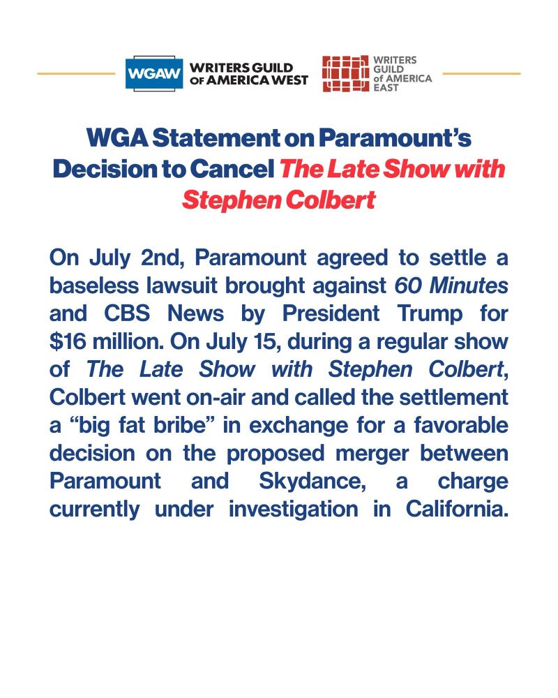 WGAW (WRITERS GUILD OF AMERICA WEST)
WRITERS GUILD OF AMERICA EAST

WGA Statement on Paramount's
Decision to Cancel The Late Show with
Stephen Colbert

On July 2nd, Paramount agreed to settle a baseless lawsuit brought against 60 Minutes and CBS News by President Trump for $16 million. On July 15, during a regular show of The Late Show with Stephen Colbert, Colbert went on-air and called the settlement a "big fat bribe" in exchange for a favorable decision on the proposed merger between Paramount and Skydance, a charge currently under investigation in California.