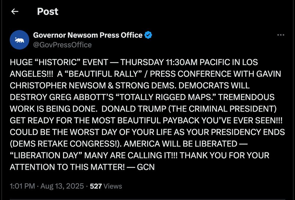 Post
Governor Newsom Press Office v
@GovPressOffice
HUGE "HISTORIC" EVENT — THURSDAY 11:30AM PACIFIC IN LOS ANGELES!!! A "BEAUTIFUL RALLY" / PRESS CONFERENCE WITH GAVIN CHRISTOPHER NEWSOM & STRONG DEMS. DEMOCRATS WILL DESTROY GREG ABBOTT'S "TOTALLY RIGGED MAPS." TREMENDOUS WORK IS BEING DONE. DONALD TRUMP (THE CRIMINAL PRESIDENT) GET READY FOR THE MOST BEAUTIFUL PAYBACK YOU'VE EVER SEEN!!!
COULD BE THE WORST DAY OF YOUR LIFE AS YOUR PRESIDENCY ENDS (DEMS RETAKE CONGRESS!). AMERICA WILL BE LIBERATED -
"LIBERATION DAY" MANY ARE CALLING IT!!! THANK YOU FOR YOUR ATTENTION TO THIS MATTER! - GCN
1:01 PM • Aug 13, 2025 • 527 Views