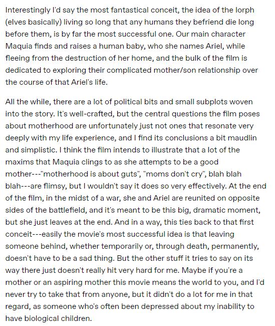 Interestingly I'd say the most fantastical conceit, the idea of the Iorph (elves basically) living so long that any humans they befriend die long before them, is by far the most successful one. Our main character Maquia finds and raises a human baby, who she names Ariel, while fleeing from the destruction of her home, and the bulk of the film is dedicated to exploring their complicated mother/son relationship over the course of that Ariel's life. 

All the while, there are a lot of political bits and small subplots woven into the story. It's well-crafted, but the central questions the film poses about motherhood are unfortunately just not ones that resonate very deeply with my life experience, and I find its conclusions a bit maudlin and simplistic. I think the film intends to illustrate that a lot of the maxims that Maquia clings to as she attempts to be a good mother---"motherhood is about guts", "moms don't cry", blah blah blah---are flimsy, but I wouldn't say it does so very effectively. At the end of the film, in the midst of a war, she and Ariel are reunited on opposite sides of the battlefield, and it's meant to be this big, dramatic moment, but she just leaves at the end. And in a way, this ties back to that first conceit---easily the movie's most successful idea is that leaving someone behind, whether temporarily or, through death, permanently, doesn't have to be a sad thing. But the other stuff it tries to say on its way there just doesn't really hit very hard for me. Maybe if you're a mother or an aspiring mother this movie means the world to you, and I'd never try to take that from anyone, but it didn't do a lot for me in that regard, as someone who's often been depressed about my inability to have biological children.