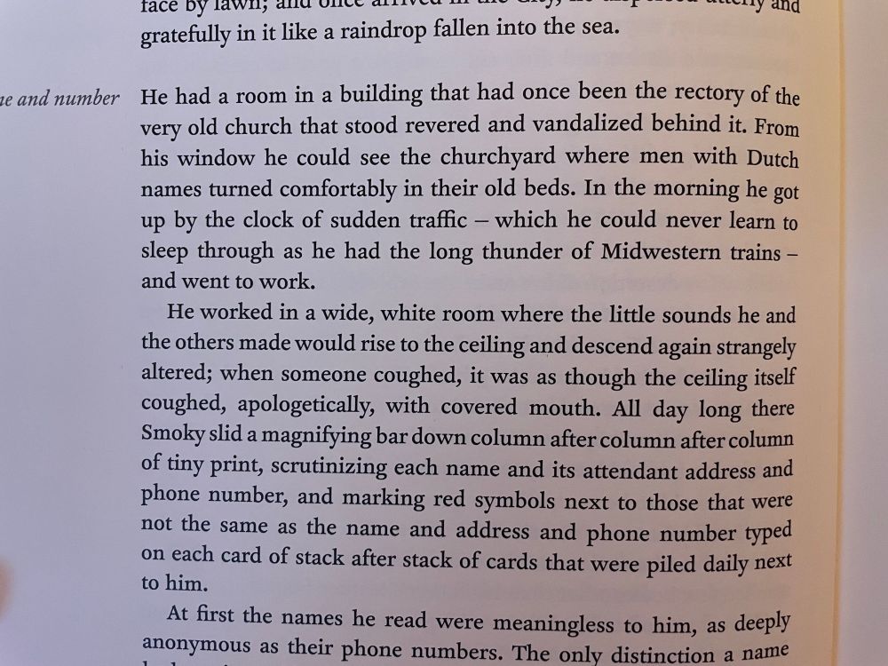 “He had a room in a building that had once been the rectory of the very old church that stood revered and vandalized behind it. From his window he could see the churchyard where men with Dutch names turned comfortably in their old beds. In the morning he got up by the clock of sudden traffic - which he could never learn to sleep through as he had the long thunder of Midwestern trains - and went to work.”