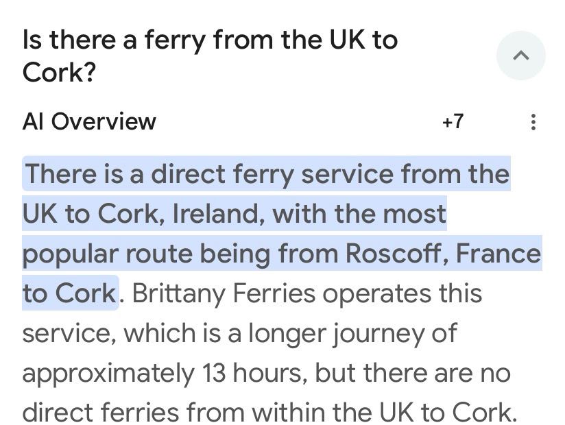 Google AI snapshot.  Question: Is there a ferry from the UK to Cork?

AI overview.

There is a direct ferry service from the
UK to Cork, Ireland, with the most popular