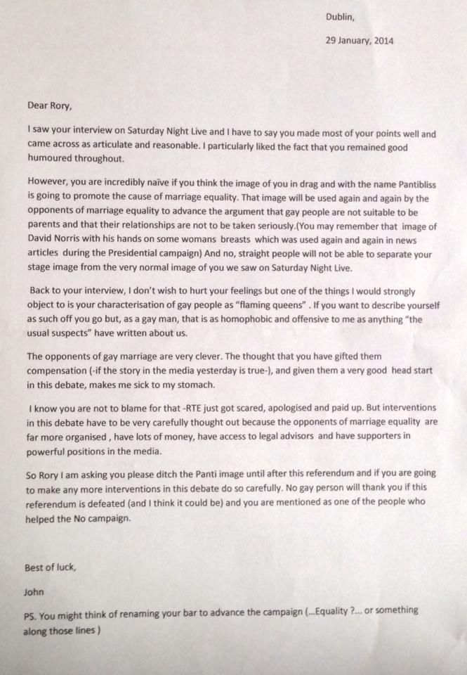 A letter that reads:

Dublin
29/01/2014
Dear Rory,
I saw your interview on Saturday Night Live and I have to say you made most of your points well and came across as articulate and reasonable. I particularly liked that you remained good humoured throughout.
However you are incredibly naive if you think the image of you in drag and with the name Pantibliss is going to promote the cause of marriage equality. That image will be used again and again by the opponents of marriage equality to advance the argument that gay people are not suitable to be parents and that their relationships are not to be taken seriously. And no, straight people will not be able to separate your stage image from the very normal image of you we saw on Saturday Night Live.
Back to your interview, I don't wish to hurt your feelings but one of the things I would strongly object to is your characterisation of gay people as "flaming queens". If you want to describe yourself as such off you go but, as a gay man that is as homophobic and offensive to me as anything "the usual suspects" have written about us.
The opponents of gay marriage are very clever. The thought that you have gifted them compensation and given them a very good head start in this debate, makes me sick to my stomach.
I know you are not to blame for that -RTE just got scared, apologised and paid up. But interventions in this debate have to be very carefully thought out because the opponents of marriage equality are far more organised, have lots of money, access to legal advisors, and supporters in powerful positions.
So Rory I’m asking you please ditch the Panti image until after this referendum and if you’re going to make any more interventions in this debate do so carefully. No gay person will thank you if this referendum is defeated and you are mentioned as one of the people who helped the No campaign.
Best of luck,
John
PS You might think of renaming your bar to advance the campaign (Equality ?... or something along those lines)