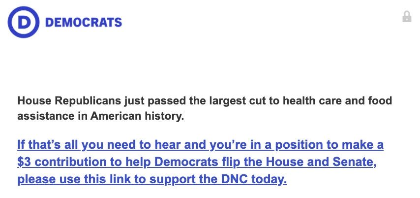 DEMOCRATS House Republicans just passed the largest cut to health care and food assistance in American history. If that's all you need to hear and you're in a position to make a $3 contribution to help Democrats flip the House and Senate, please use this link to support the DNC today.