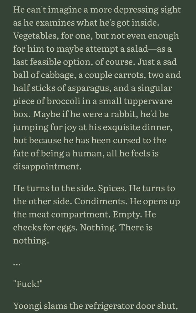 He can't imagine a more depressing sight as he examines what he's got inside. Vegetables, for one, but not even enough for him to maybe attempt a salad—as a last feasible option, of course. Just a sad ball of cabbage, a couple carrots, two and half sticks of asparagus, and a singular piece of broccoli in a small tupperware box. Maybe if he were a rabbit, he'd be jumping for joy at his exquisite dinner, but because he has been cursed to the fate of being a human, all he feels is disappointment.

He turns to the side. Spices. He turns to the other side. Condiments. He opens up the meat compartment. Empty. He checks for eggs. Nothing. There is nothing.

…

"Fuck!"

Yoongi slams the refrigerator door shut.