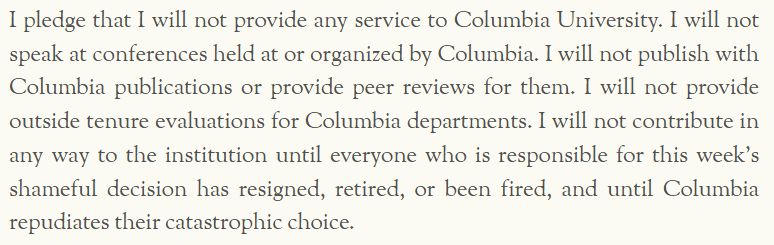I pledge that I will not provide any service to Columbia University. I will not speak at conferences held at or organized by Columbia. I will not publish with Columbia publications or provide peer reviews for them. I will not provide outside tenure evaluations for Columbia departments. I will not contribute in any way to the institution until everyone who is responsible for this week’s shameful decision has resigned, retired, or been fired, and until Columbia repudiates their catastrophic choice.