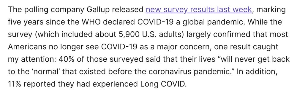 The polling company Gallup released new survey results last week, marking five years since the WHO declared COVID-19 a global pandemic. While the survey (which included about 5,900 U.S. adults) largely confirmed that most Americans no longer see COVID-19 as a major concern, one result caught my attention: 40% of those surveyed said that their lives “will never get back to the ‘normal’ that existed before the coronavirus pandemic.” In addition, 11% reported they had experienced Long COVID.