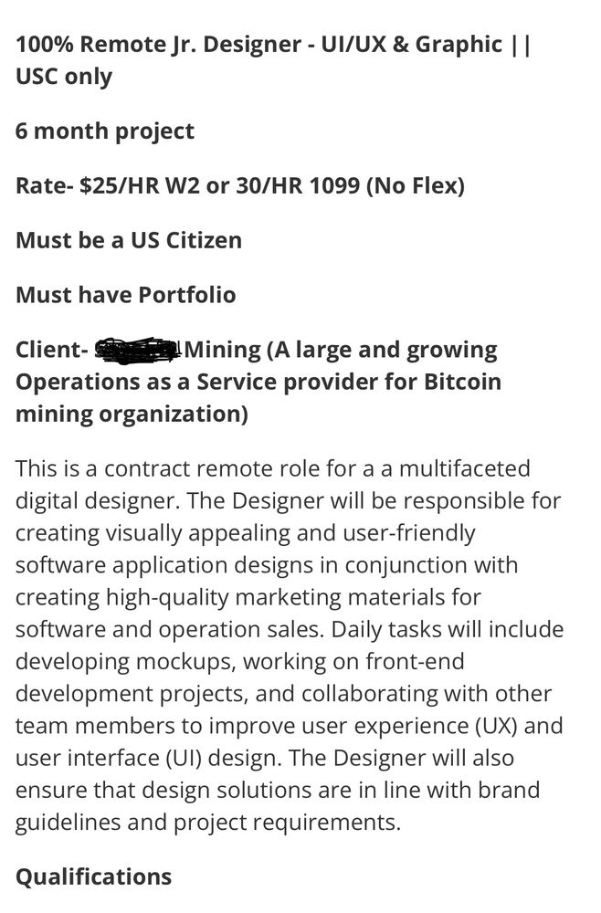 100% Remote Jr. Designer - UI/UX & Graphic || USC only

6 month project

Rate- $25/HR W2 or 30/HR 1099 (No Flex)

Must be a US Citizen

Must have Portfolio

Client- [REDACTED] Mining (A large and growing Operations as a Service provider for Bitcoin mining organization)

This is a contract remote role for a a multifaceted digital designer. The Designer will be responsible for creating visually appealing and user-friendly software application designs in conjunction with creating high-quality marketing materials for software and operation sales. Daily tasks will include developing mockups, working on front-end development projects, and collaborating with other team members to improve user experience (UX) and user interface (UI) design. The Designer will also ensure that design solutions are in line with brand guidelines and project requirements.