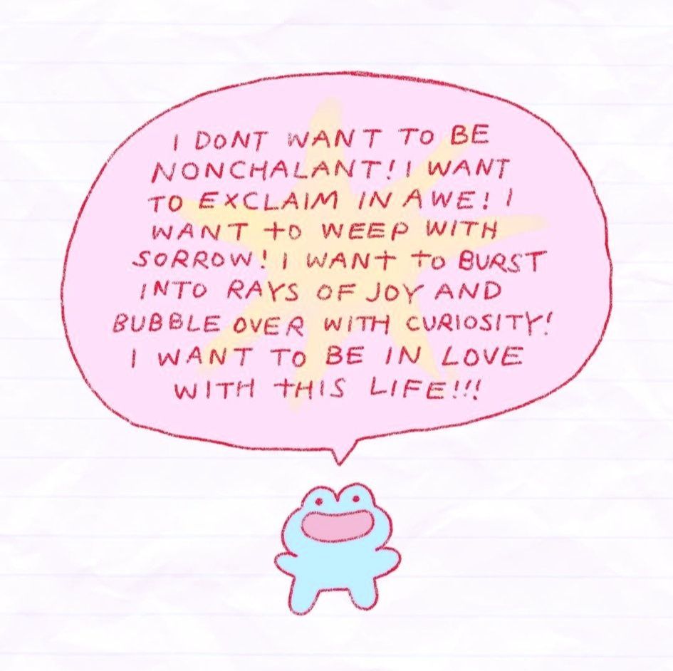 A small cartoon frog with a speech bubble over its head saying "I DONT WANT TO BE NONCHALANT! I WANT TO EXCLAIM IN AWE! I WANT TO WEEP WITH SORROW! I WANT TO BURST INTO RAYS OF JOY AND BUBBLE OVER WITH CURIOUSITY! I WANT TO BE IN LOVE THIS LIFE!!!"

Artist credit: instagram - jisoupy

