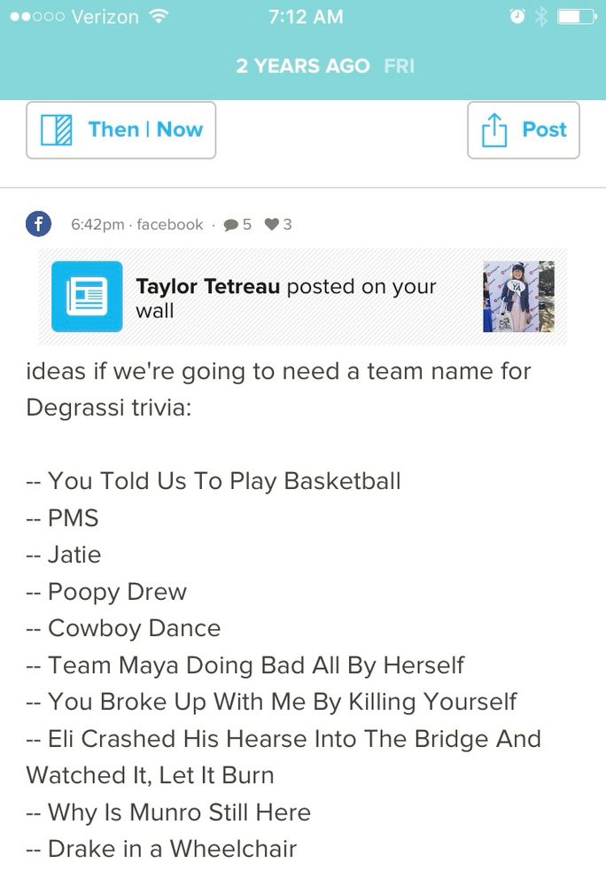A Facebook post that reads: Taylor Tetreau posted on your wall ideas if we're going to need a team name for Degrassi trivia: - You Told Us To Play Basketball -- PMS -- Jatie - Poopy Drew - Cowboy Dance - Team Maya Doing Bad All By Herself -- You Broke Up With Me By Killing Yourself - Eli Crashed His Hearse Into The Bridge And Watched It, Let It Burn - Why Is Munro Still Here -- Drake in a Wheelchair
