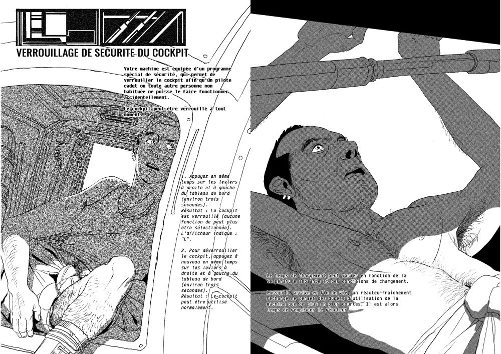 Les deux pages suivantes. On y voit un même mécanicien se reposer dans un cockpit et torse nu ajustant des pistons hydrauliques.

"VERROUILLAGE DE SECURITE DU COCKPIT

Votre machine est équipée d'un programme spécial de sécurité, qui permet de verrouiller le cockpit afin qu'un pilote cadet ou toute autre personne non habituée ne puisse le faire fonctionner accidentellement.
Le cockpit peut être verrouillé à tout moment.
1. Appuyez en même temps sur les leviers à droite et à gauche du tableau de bord (environ trois secondes).
Résultat : Le cockpit est verrouillé (aucune fonction de peut plus être sélectionnée).
L'afficheur indique : "L".
2. Pour déverrouiller le cockpit, appuyez à nouveau en même temps sur les leviers à droite et à gauche du tableau de bord (environ trois secondes).
Résultat : Le cockpit peut être utilisé normalement."

"Le temps de chargement peut varier en fonction de la température ambiante et des conditions de chargement.
Lorsqu’il arrive en fin de durée de vie, un réacteur fraîchement rechargé ne permet des durées d’utilisation de la machine que de plus en plus courtes. Il est alors temps de remplacer le réacteur."
