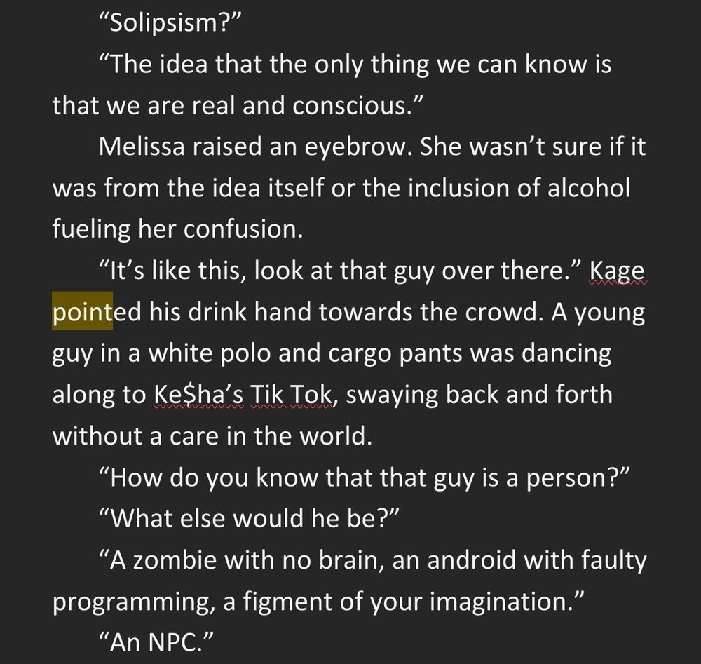 “Solipsism?” 
“The idea that the only thing we can know is that we are real and conscious.” 
Melissa raised an eyebrow. She wasn’t sure if it was from the idea itself or the inclusion of alcohol fueling her confusion. 
“It’s like this, look at that guy over there.” Kage pointed his drink hand towards the crowd. A young guy in a white polo and cargo pants was dancing along to Ke$ha’s Tik Tok, swaying back and forth without a care in the world. 
“How do you know that that guy is a person?” 
“What else would he be?” 
“A zombie with no brain, an android with faulty programming, a figment of your imagination.” 
“An NPC.” 