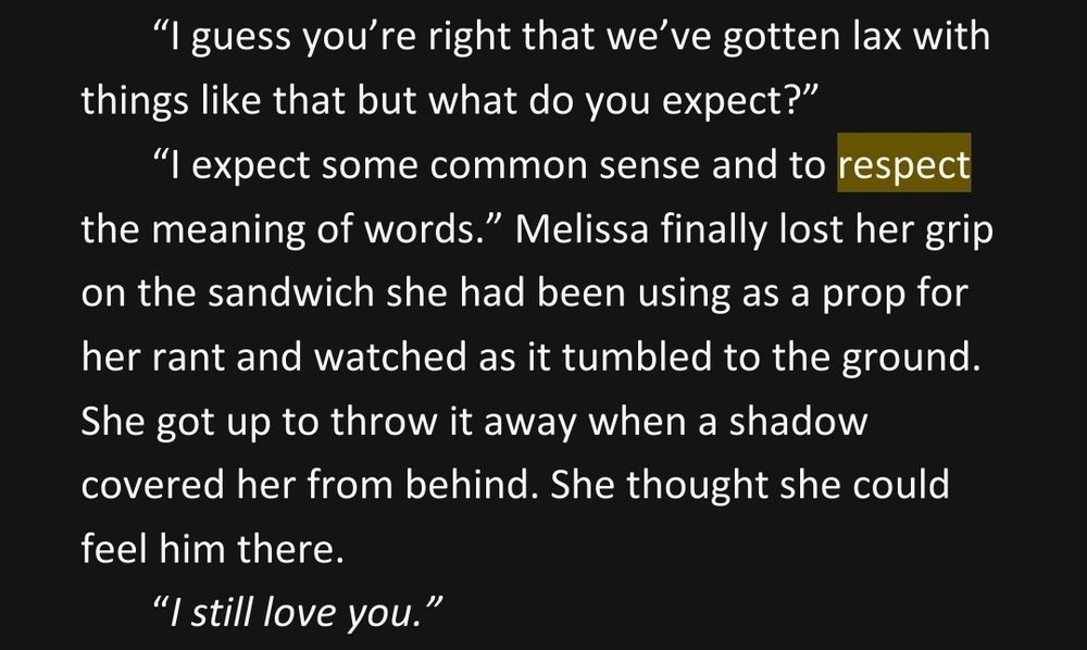“I guess you’re right that we’ve gotten lax with things like that but what do you expect?” 
              “I expect some common sense and to respect the meaning of words.” Melissa finally lost her grip on the sandwich she had been using as a prop for her rant and watched as it tumbled to the ground. She got up to throw it away when a shadow covered her from behind. She thought she could feel him there. 
              “I still love you.”
