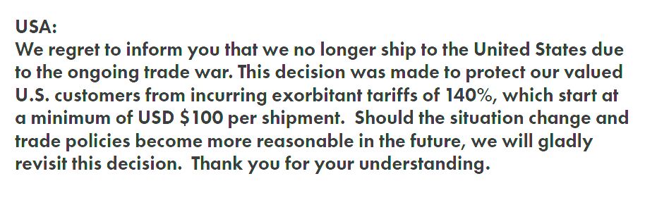 A screen shot that says: 

USA:
We regret to inform you that we no longer ship to the United States due to the ongoing trade war. This decision was made to protect our valued U.S. customers from incurring exorbitant tariffs of 140%, which start at a minimum of USD $100 per shipment.  Should the situation change and trade policies become more reasonable in the future, we will gladly revisit this decision.  Thank you for your understanding.
