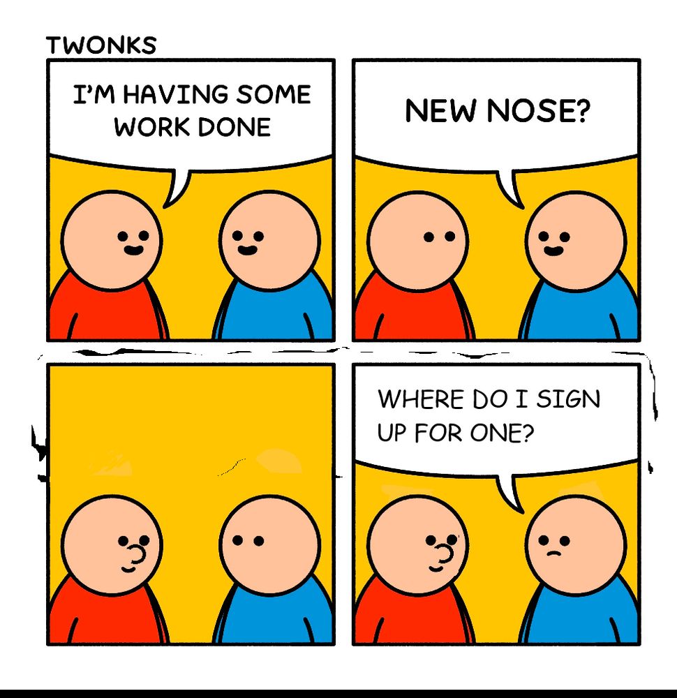The four panel cartoon above. Two basically drawn figures, one wearing red, one wearing blue, are talking. They have visible eyes and mouths but no visible noses. Frame one: red person says "I'm having some work done". Blue person responds in frame two: "new nose?" Third panel, the red person has developed a visible nose and is smiling. Fourth panel, blue person looks thoughtful, and, impressed, asks "where do I sign up for one?" It's been done on MS Paint and the pixels and font don't match up very well. 