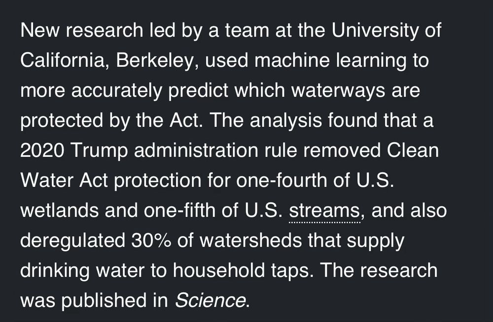 New research led by a team at the University of California, Berkeley, used machine learning to more accurately predict which waterways are protected by the Act. The analysis found that a 2020 Trump administration rule removed Clean Water Act protection for one-fourth of U.S. wetlands and one-fifth of U.S. streams, and also deregulated 30% of watersheds that supply drinking water to household taps. The research was published in Science