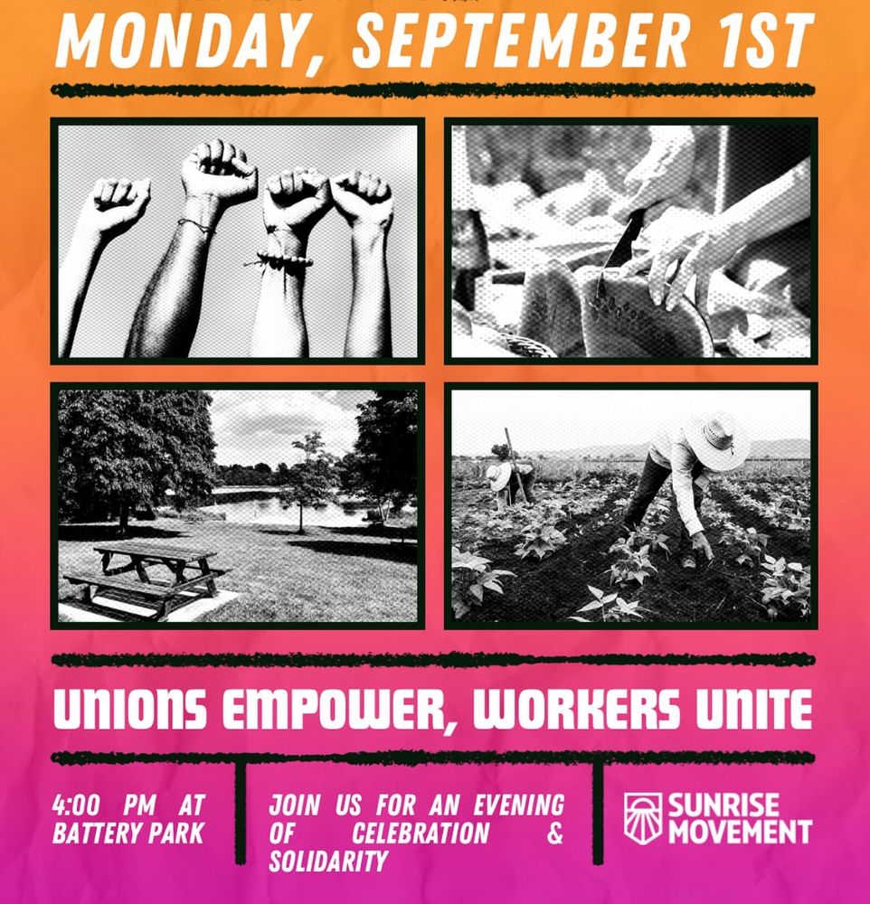 This image is a promotional flyer for a labor-themed event organized by the **Sunrise Movement**. The design uses a bold gradient background with orange at the top fading into pink and purple at the bottom.

### Key Information:

* **Date:** Monday, September 1st
* **Time:** 4:00 PM
* **Location:** Battery Park
* **Event Theme:**
  **"UNIONS EMPOWER, WORKERS UNITE"**
  *Join us for an evening of celebration & solidarity*

### Visual Elements:

There are four black-and-white photos arranged in a 2x2 grid:

1. Raised fists in solidarity.
2. Hands working with tools.
3. A peaceful park setting with picnic tables near water.
4. Agricultural workers tending crops in a field.

### Branding:

* The **Sunrise Movement** logo appears in the bottom right corner.

This flyer emphasizes themes of **worker solidarity, labor empowerment, and community celebration**, with strong visual and textual messaging aimed at rallying support for unions and labor rights.
