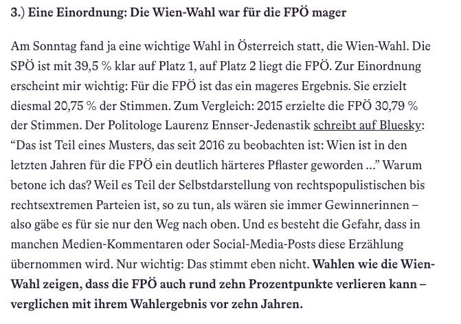 3.) Eine Einordnung: Die Wien-Wahl war für die FPÖ mager

Am Sonntag fand ja eine wichtige Wahl in Österreich statt, die Wien-Wahl. Die SPÖ ist mit 39,5 % klar auf Platz 1, auf Platz 2 liegt die FPÖ. Zur Einordnung erscheint mir wichtig: Für die FPÖ ist das ein mageres Ergebnis. Sie erzielt diesmal 20,75 % der Stimmen. Zum Vergleich: 2015 erzielte die FPÖ 30,79 % der Stimmen. Der Politologe Laurenz Ennser-Jedenastik schreibt auf Bluesky: “Das ist Teil eines Musters, das seit 2016 zu beobachten ist: Wien ist in den letzten Jahren für die FPÖ ein deutlich härteres Pflaster geworden ...” Warum betone ich das? Weil es Teil der Selbstdarstellung von rechtspopulistischen bis rechtsextremen Parteien ist, so zu tun, als wären sie immer Gewinnerinnen – also gäbe es für sie nur den Weg nach oben. Und es besteht die Gefahr, dass in manchen Medien-Kommentaren oder Social-Media-Posts diese Erzählung übernommen wird. Nur wichtig: Das stimmt eben nicht. Wahlen wie die Wien-Wahl zeigen, dass die FPÖ auch rund zehn Prozentpunkte verlieren kann – verglichen mit ihrem Wahlergebnis vor zehn Jahren.

