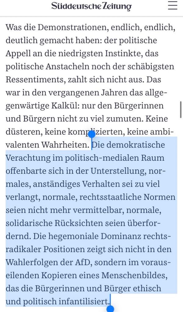 Was die Demonstrationen, endlich, endlich, deutlich gemacht haben: der politische Appell an die niedrigsten Instinkte, das politische Anstacheln noch der schäbigsten Ressentiments, zahlt sich nicht aus. Das war in den vergangenen Jahren das allgegenwärtige Kalkül: nur den Bürgerinnen und Bürgern nicht zu viel zumuten. Keine düsteren, keine komplizierten, keine ambivalenten Wahrheiten. Die demokratische Verachtung im politisch-medialen Raum offenbarte sich in der Unterstellung, normales, anständiges Verhalten sei zu viel verlangt, normale, rechtsstaatliche Normen seien nicht mehr vermittelbar, normale, solidarische Rücksichten seien überfordernd. Die hegemoniale Dominanz rechtsradikaler Positionen zeigt sich nicht in den Wahlerfolgen der AfD, sondern im vorauseilenden Kopieren eines Menschenbildes, das die Bürgerinnen und Bürger ethisch und politisch infantilisiert.
