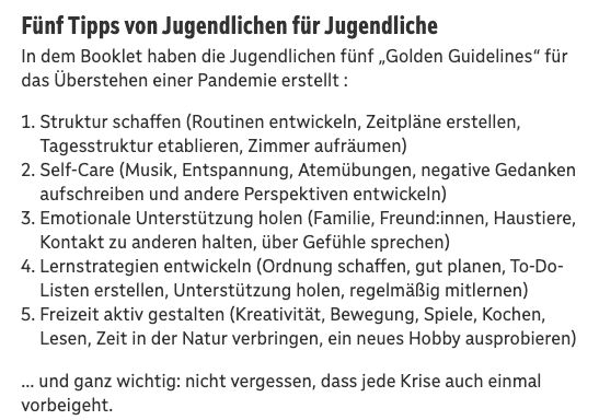 Fünf Tipps von Jugendlichen für Jugendliche
In dem Booklet haben die Jugendlichen fünf „Golden Guidelines“ für das Überstehen einer Pandemie erstellt :

Struktur schaffen (Routinen entwickeln, Zeitpläne erstellen, Tagesstruktur etablieren, Zimmer aufräumen)
Self-Care (Musik, Entspannung, Atemübungen, negative Gedanken aufschreiben und andere Perspektiven entwickeln)
Emotionale Unterstützung holen (Familie, Freund:innen, Haustiere, Kontakt zu anderen halten, über Gefühle sprechen)
Lernstrategien entwickeln (Ordnung schaffen, gut planen, To-Do-Listen erstellen, Unterstützung holen, regelmäßig mitlernen)
Freizeit aktiv gestalten (Kreativität, Bewegung, Spiele, Kochen, Lesen, Zeit in der Natur verbringen, ein neues Hobby ausprobieren)
… und ganz