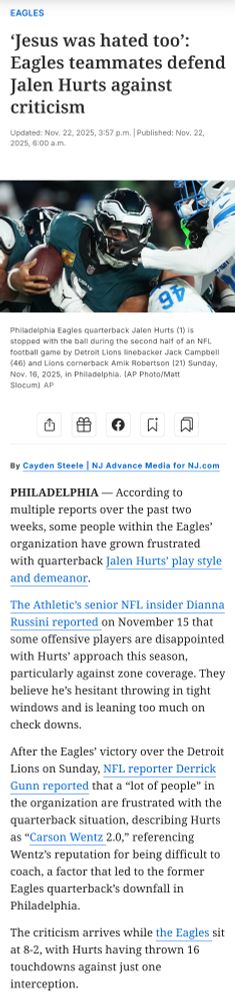 Headline: ‘Jesus was hated too’: Eagles teammates defend Jalen Hurts against criticism

By Cayden Steele | NJ Advance Media for NJ.com


Article Body: PHILADELPHIA — According to multiple reports over the past two weeks, some people within the Eagles’ organization have grown frustrated with quarterback Jalen Hurts’ play style and demeanor.

The Athletic’s senior NFL insider Dianna Russini reported on November 15 that some offensive players are disappointed with Hurts’ approach this season, particularly against zone coverage. They believe he’s hesitant throwing in tight windows and is leaning too much on check downs.

After the Eagles’ victory over the Detroit Lions on Sunday, NFL reporter Derrick Gunn reported that a “lot of people” in the organization are frustrated with the quarterback situation, describing Hurts as “Carson Wentz 2.0,” referencing Wentz’s reputation for being difficult to coach, a factor that led to the former Eagles quarterback’s downfall in Philadelphia.

The criticism arrives while the Eagles sit at 8-2, with Hurts having thrown 16 touchdowns against just one interception. 