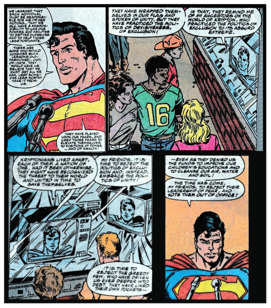 Superman's speech:

"We learned that each individual must be responsible for his or her actions. That we all have a responsibility to use our powers and abilities to better ourselves and to help those less fortunate.

There are some who would consider such lessons old-fashioned, out of date. They would have us believe that we must get all we can, lest someone less worthy take it from us.

They have played upon our fears, and use those fears to elevate themselves to positions of power and of wealth!

They have wrapped themselves in our flag and have spoken of unity, but they have practiced the politics of divisiveness, of exclusion!

In that, they remind me of my ancestors on the world of Krypton, who practice the politics of exclusion to its absurd extreme.

Kryptonians lived apart, each of them a nation of one. Had it been otherwise, they might have recognized the threat to their world and united in time to save themselves.

My friends, it is time to reject the politics of exclusion and instead embrace the politics of unity!

It is time to reject the greedy few, who have driven us ever deeper into debt and have lined their own pockets – even as they deny us the funds to improve our children's education and to cleanse our air, water and soil! 

The time has come, my friends, to reject their leadership of fear, and vote them out of office!"

Action Comics Annual #3 (1991) by Roger Stern, Tom Grummett & Rodier, Halewood, Garzon & Vancata w/ Whitmore & Hollingsworth
