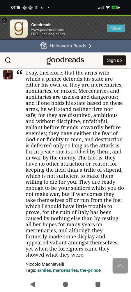 I say, therefore, that the arms with which a prince defends his state are either his own, or they are mercenaries, auxiliaries, or mixed. Mercenaries and auxiliaries are useless and dangerous; and if one holds his state based on these arms, he will stand neither firm nor safe; for they are disunited, ambitious and without discipline, unfaithful, valiant before friends, cowardly before enemies; they have neither the fear of God nor fidelity to men, and destruction is deferred only so long as the attack is; for in peace one is robbed by them, and in war by the enemy. The fact is, they have no other attraction or reason for keeping the field than a trifle of stipend, which is not sufficient to make them willing to die for you. They are ready enough to be your soldiers whilst you do not make war, but if war comes they take themselves off or run from the foe; which I should have little trouble to prove, for the ruin of Italy has been caused by nothing else than by resting all her hopes for many years on mercenaries, and although they formerly made some display and appeared valiant amongst themselves, yet when the foreigners came they showed what they were.
Niccolò Machiavelli