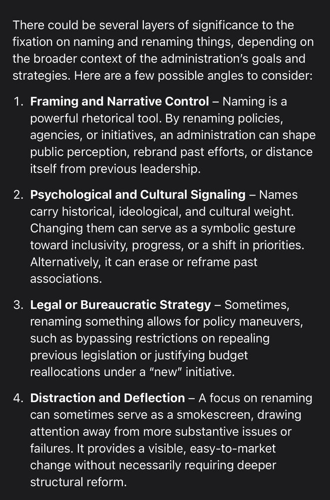 There could be several layers of significance to the fixation on naming and renaming things, depending on the broader context of the administration's goals and strategies. Here are a few possible angles to consider:
1. Framing and Narrative Control - Naming is a powerful rhetorical tool. By renaming policies, agencies, or initiatives, an administration can shape public perception, rebrand past efforts, or distance itself from previous leadership.
2. Psychological and Cultural Signaling - Names carry historical, ideological, and cultural weight.
Changing them can serve as a symbolic gesture toward inclusivity, progress, or a shift in priorities.
Alternatively, it can erase or reframe past associations.
3. Legal or Bureaucratic Strategy - Sometimes, renaming something allows for policy maneuvers, such as bypassing restrictions on repealing previous legislation or justifying budget reallocations under a "new" initiative.
4. Distraction and Deflection - A focus on renaming can sometimes serve as a smokescreen, drawing attention away from more substantive issues or failures. It provides a visible, easy-to-market change without necessarily requiring deeper structural reform.