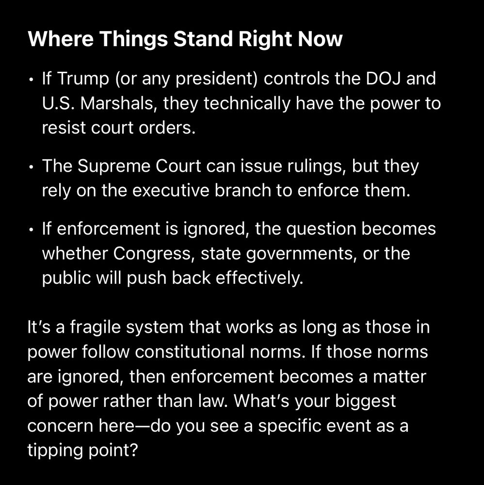Where Things Stand Right Now
• If Trump (or any president) controls the DOJ and
U.S. Marshals, they technically have the power to resist court orders.
• The Supreme Court can issue rulings, but they rely on the executive branch to enforce them.
• If enforcement is ignored, the question becomes whether Congress, state governments, or the public will push back effectively.
It's a fragile system that works as long as those in power follow constitutional norms. If those norms are ignored, then enforcement becomes a matter of power rather than law. What's your biggest concern here—do you see a specific event as a tipping point?