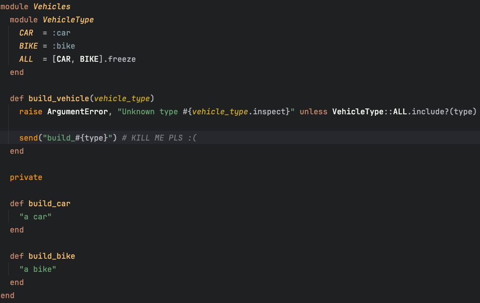 Código Ruby:

module Vehicles
  module VehicleType
    CAR  = :car
    BIKE = :bike
    ALL  = [CAR, BIKE].freeze
  end
  
  def build_vehicle(vehicle_type)
    raise ArgumentError, "Unknown type #{vehicle_type.inspect}" unless VehicleType::ALL.include?(type)
  
    send("build_#{type}") # KILL ME PLS :( 
  end
  
  private 
  
  def build_car
    "a car"
  end
  
  def build_bike
    "a bike"
  end
end
