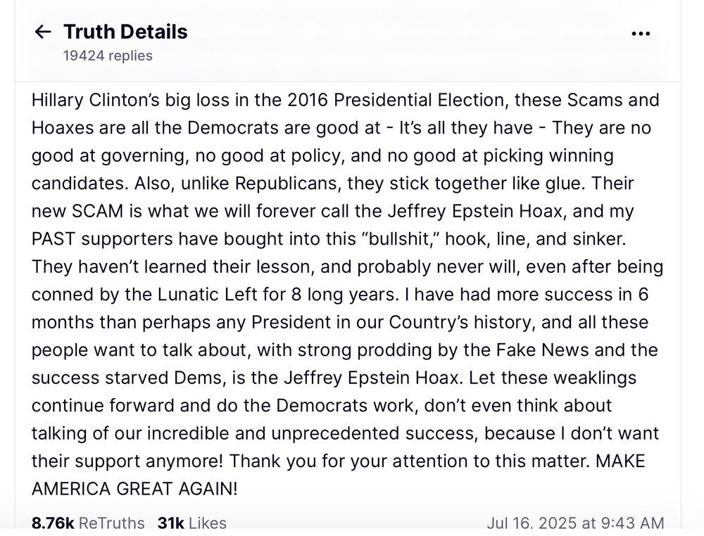 The second half of a post by Trump today on Truth Social, claiming the Epstein Files were a hoax cooked up Hilary Clinton, and stating he didn’t want the Trump supporters support if they believed the Epstein Files should be released because they are “weaklings.”