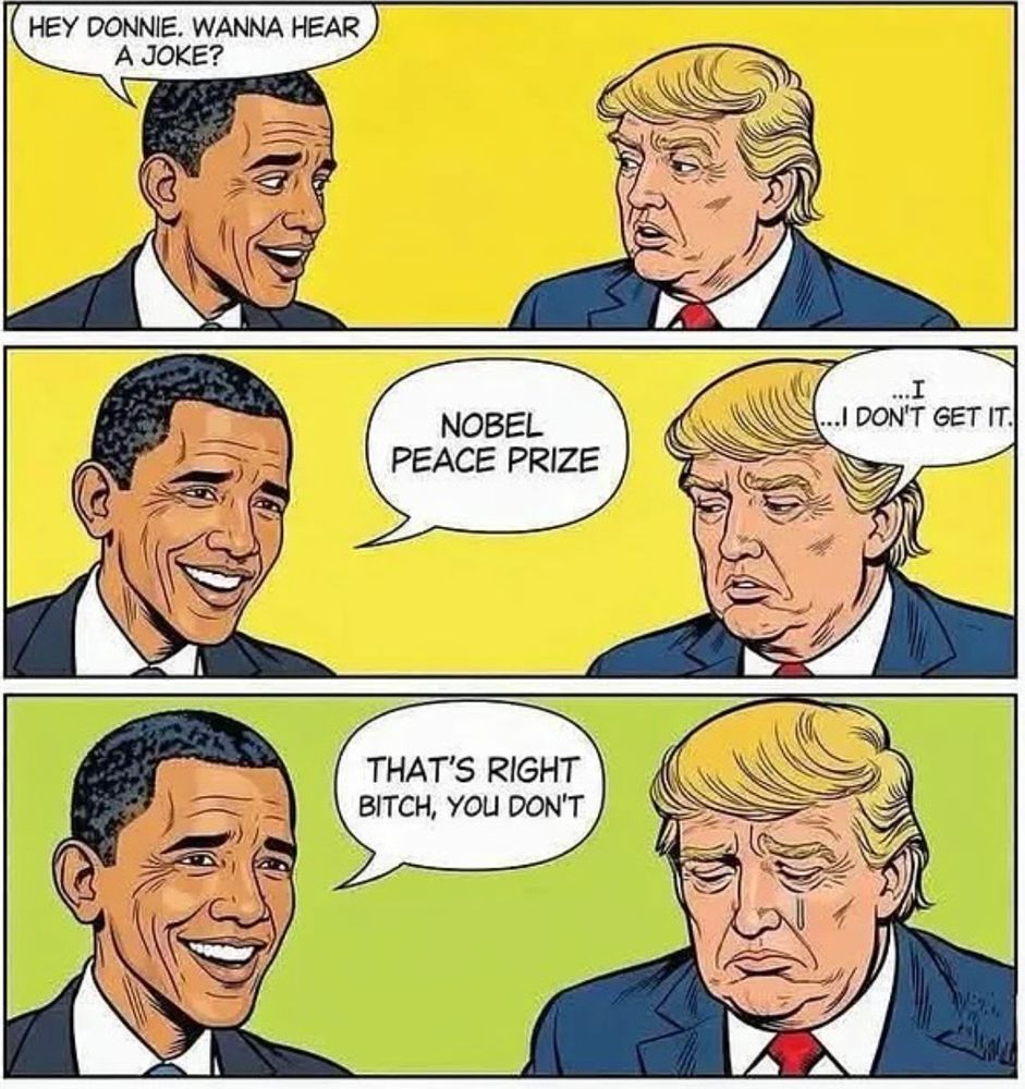 Three panel cartoon with head shot drawings of Obama on the left and Trump on the right. In the first panel Obama says "Hey Donnie. Wanna hear a joke?" and Trump doesn't say anything. In the second panel Obama says "Nobel Peace Prize" and Trump replies "I ... I don't get it". In the third panel Obama says "That's right bitch, you don't" and Trump says nothing but tears are running down his cheek.