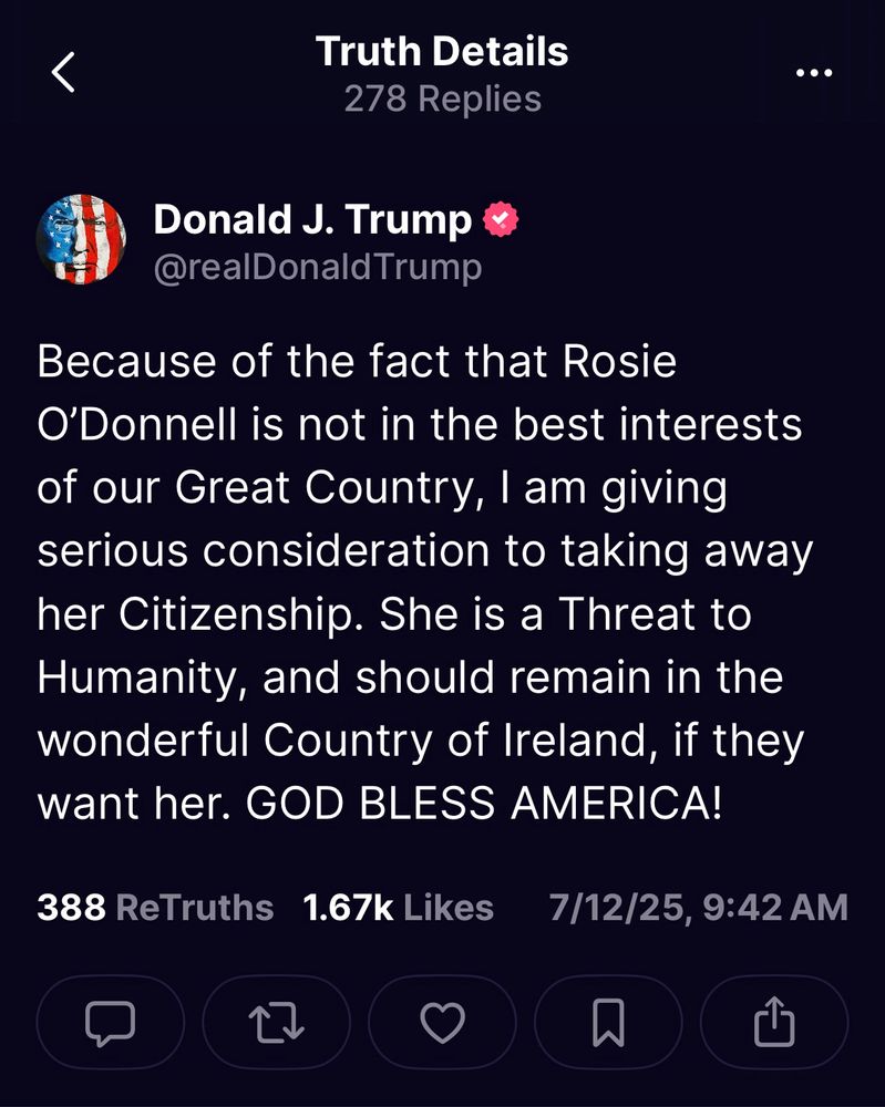 Trump post: Because of the fact that Rosie O'Donnell is not in the best interests of our Great Country, I am giving serious consideration to taking away her Citizenship. She is a Threat to Humanity, and should remain in the wonderful Country of Ireland, if they want her. GOD BLESS AMERICA!
