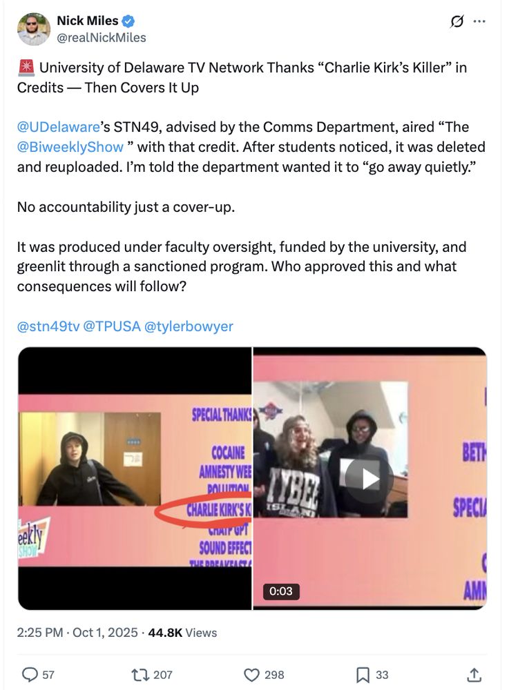 Executive Director of Delaware GOP tweets: 🚨 University of Delaware TV Network Thanks “Charlie Kirk’s Killer” in Credits — Then Covers It Up

@UDelaware
’s STN49, advised by the Comms Department, aired “The 
@BiweeklyShow
 ” with that credit. After students noticed, it was deleted and reuploaded. I’m told the department wanted it to “go away quietly.” 

No accountability just a cover-up.

It was produced under faculty oversight, funded by the university, and greenlit through a sanctioned program. Who approved this and what consequences will follow?