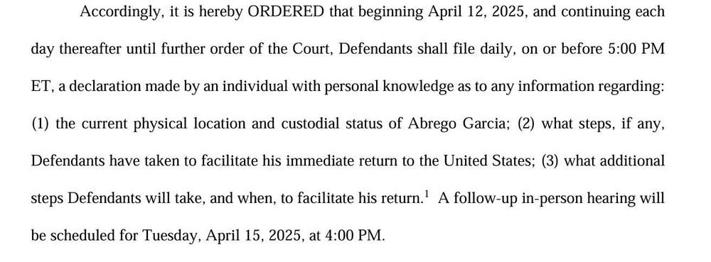 Accordingly, it is hereby ORDERED that beginning April 12, 2025, and continuing each day thereafter until further order of the Court, Defendants shall file daily, on or before 5:00 PM ET, a declaration made by an individual with personal knowledge as to any information regarding: (1) the current physical location and custodial status of Abrego Garcia; (2) what steps, if any, Defendants have taken to facilitate his immediate return to the United States; (3) what additional steps Defendants will take, and when, to facilitate his return.