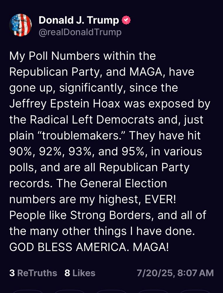 Trump post: My Poll Numbers within the Republican Party, and MAGA, have gone up, significantly, since the Jeffrey Epstein Hoax was exposed by the Radical Left Democrats and, just plain "troublemakers." They have hit 90%, 92%, 93%, and 95%, in various polls, and are all Republican Party records. The General Election numbers are my highest, EVER!
People like Strong Borders, and all of the many other things I have done.
GOD BLESS AMERICA. MAGA!