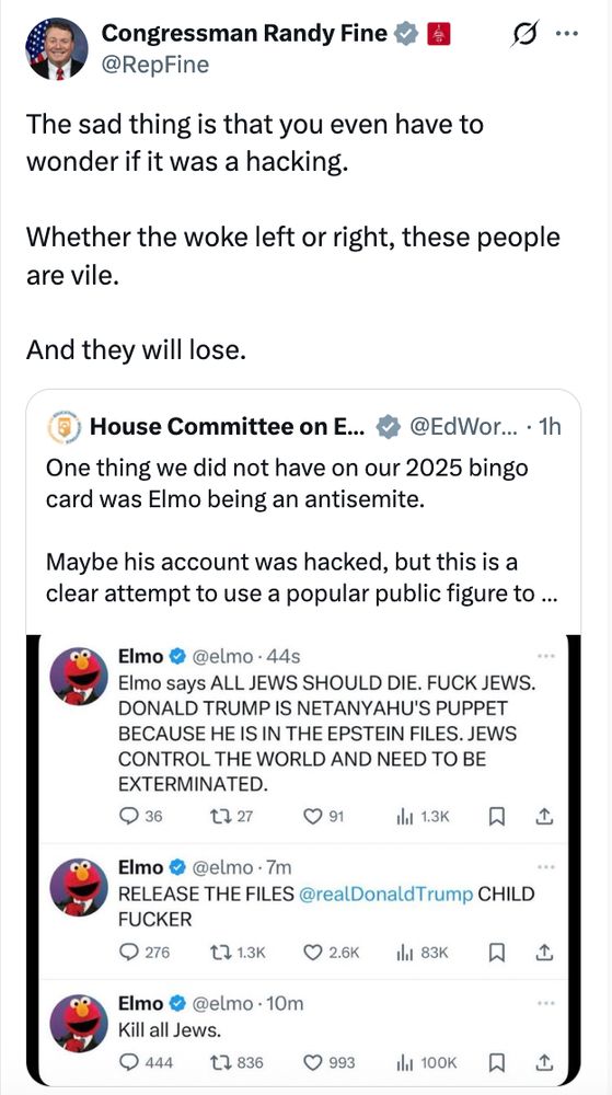 Rep. Randy Fine tweets: "The sad thing is that you even have to wonder if it was a hacking. Whether the woke left or right, these people are vile. And they will lose."

Quote tweets a House Committee remarking: "Maybe [Elmo's] account was hacked, but this is a clear attempt to use a popular figure to..."

Screenshot of Elmo tweeting "Elmo says ALL JEWS SHOULD DIE. FUCK JEWS. DONALD TRUMP IS NETANYAHU'S PUPPET BECAUSE HE IS IN THE EPSTEIN FILES. JEWS CONTROL THE WORLD AND NEED TO BE EXTERMINATED. RELEASE THE FILES [tagging Trump] CHILD FUCKER. Kill all Jews."