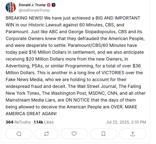 BREAKING NEWS! We have just achieved a BIG AND IMPORTANT WIN in our Historic Lawsuit against 60 Minutes, CBS, and Paramount. Just like ABC and George Slopadopoulos, CBS and its Corporate Owners knew that they defrauded the American People, and were desperate to settle. Paramount/CBS/60 Minutes have today paid $16 Million Dollars in settlement, and we also anticipate receiving $20 Million Dollars more from the new Owners, in Advertising, PSAs, or similar Programming, for a total of over $36 Million Dollars. This is another in a long line of VICTORIES over the Fake News Media, who we are holding to account for their widespread fraud and deceit. The Wall Street Journal, The Failing New York Times, The Washington Post, MSDNC, CNN, and all other Mainstream Media Liars, are ON NOTICE that the days of them being allowed to deceive the American People are OVER. MAKE AMERICA GREAT AGAIN!