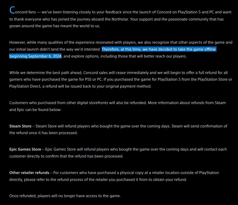 PlayStation article describing the closure of Concord. Key component of the article is as follows:

"However, while many qualities of the experience resonated with players, we also recognize that other aspects of the game and our initial launch didn’t land the way we’d intended. Therefore, at this time, we have decided to take the game offline beginning September 6, 2024, and explore options, including those that will better reach our players.

While we determine the best path ahead, Concord sales will cease immediately and we will begin to offer a full refund for all gamers who have purchased the game for PS5 or PC."