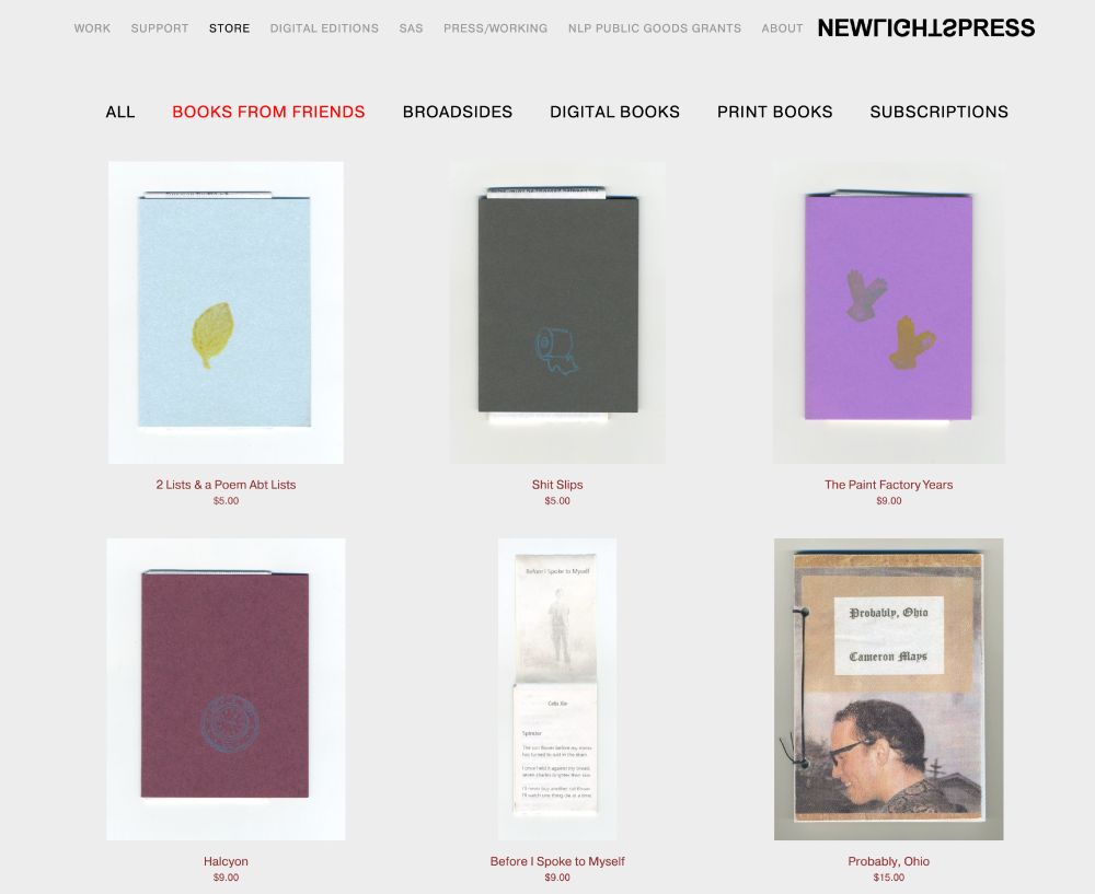 A screenshot of the NewLights Press website store. There is a navigation menu for the website at the top, and another navigation menu just for the store below that. The page "Books From Friends" is highlighted in red. Below that are images of books laid out in a 3 x 3 grid. The first four have different colored cardstock covers with a different small image printed on each. The fifth shows a receipt book with its first page unfolded. The last shows a a book cover with the image of a white man with glasses and short hair in profile. The book is bound with thread wrapped through two holes on the left side of the book. The titles and prices of the books are listed under each image. They are: "2 Lists & A Poem Abt Lists," $5, "Shit Slips," $5 "The Paint Factory Years," $9, "Halcyon," $9, "Before I Spoke to Myself," $9, "Probably, Ohio," $15.