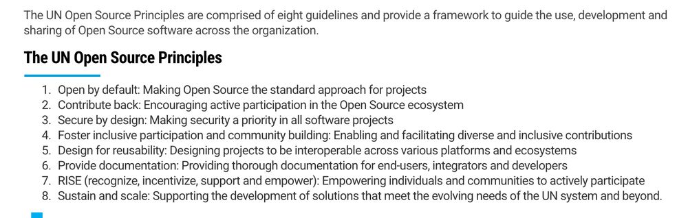 The UN Open Source Principles are comprised of eight guidelines and provide a framework to guide the use, development and sharing of Open Source software across the organization.
The UN Open Source Principles

    Open by default: Making Open Source the standard approach for projects
    Contribute back: Encouraging active participation in the Open Source ecosystem
    Secure by design: Making security a priority in all software projects
    Foster inclusive participation and community building: Enabling and facilitating diverse and inclusive contributions
    Design for reusability: Designing projects to be interoperable across various platforms and ecosystems
    Provide documentation: Providing thorough documentation for end-users, integrators and developers
    RISE (recognize, incentivize, support and empower): Empowering individuals and communities to actively participate
    Sustain and scale: Supporting the development of solutions that meet the evolving needs of the UN system and beyond.
