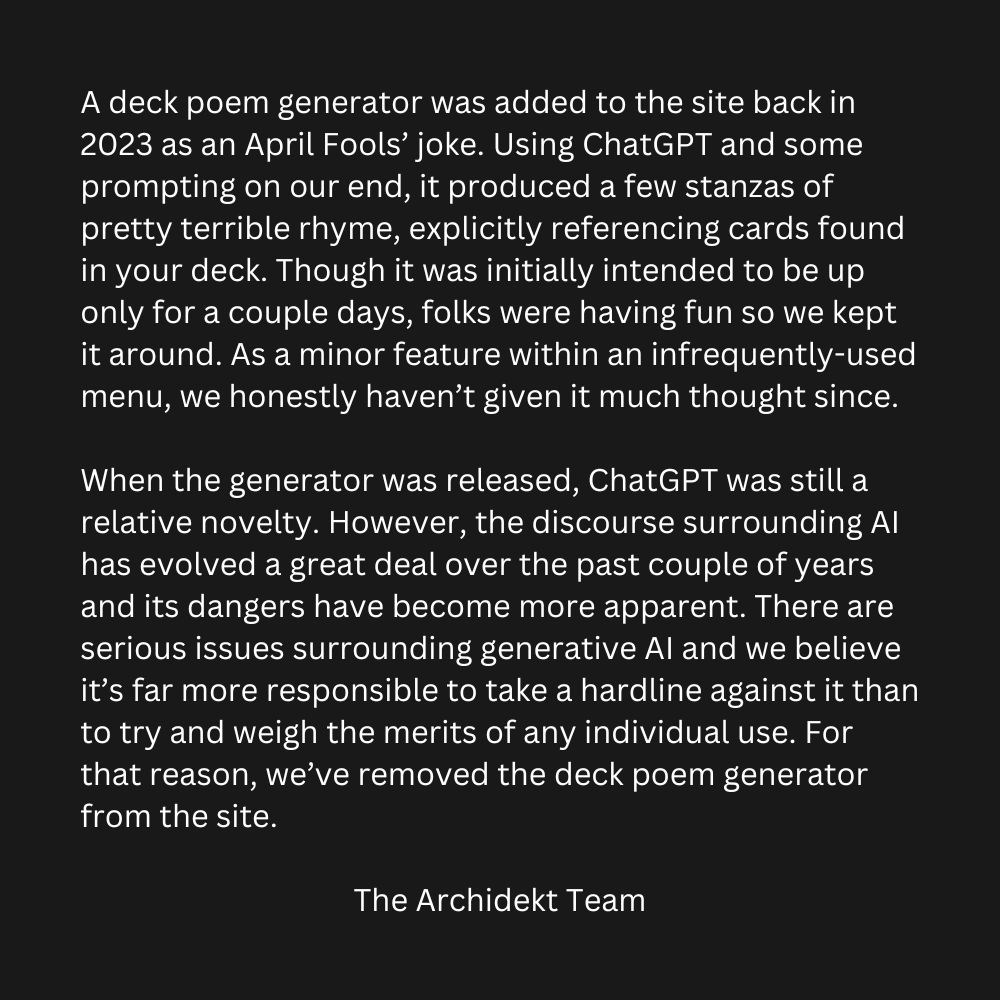 A deck poem generator was added to the site back in 2023 as an April Fools’ joke. Using ChatGPT and some prompting on our end, it produced a few stanzas of pretty terrible rhyme, explicitly referencing cards found in your deck. Though it was initially intended to be up only for a couple days, folks were having fun so we kept it around. As a minor feature within an infrequently-used menu, we honestly haven’t given it much thought since.

When the generator was released, ChatGPT was still a relative novelty. However, the discourse surrounding AI has evolved a great deal over the past couple of years and its dangers have become more apparent. There are serious issues surrounding generative AI and we believe it’s far more responsible to take a hardline against it than to try and weigh the merits of any individual use. For that reason, we’ve removed the deck poem generator from the site.

The Archidekt Team