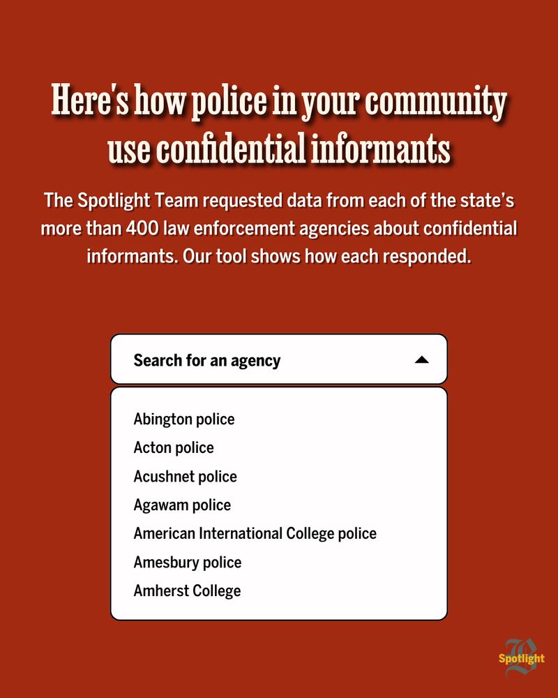 White text on a red background. Text at the top reads: “Here’s how police in your community use confidential informants. The Spotlight Team requested data from each of the state’s more than 400 law enforcement agencies about confidential informants. Our tool shows how each responded.” Underneath the text, a dropdown menu reads “Search for an agency.” Following it is the beginning of a list of law enforcement agencies in Massachusetts.
