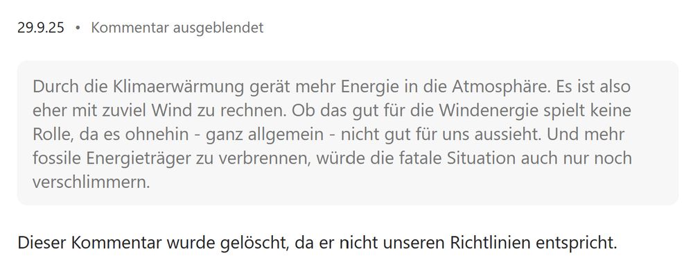 "Durch die Klimaerwärmung gerät mehr Energie in die Atmosphäre. Es ist also eher mit zuviel Wind zu rechnen. Ob das gut für die Windenergie spielt keine Rolle, da es ohnehin - ganz allgemein - nicht gut für uns aussieht. Und mehr fossile Energieträger zu verbrennen, würde die fatale Situation auch nur noch verschlimmern."

Dieser Kommentar wurde gelöscht, da er nicht unseren Richtlinien entspricht.