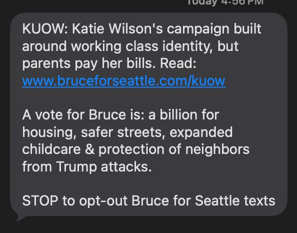 Text from the Bruce Harrell for mayor campaign: 
"KUOW: Katie Wilson's campaign built around working class identity, but parents pay her bills. Read: www.bruceforseattle.com/kuow 
A vote for Bruce is: a billion for housing, safer streets, expanded childcare & protection of neighbors
from Trump attacks.
STOP to opt-out Bruce for Seattle texts"