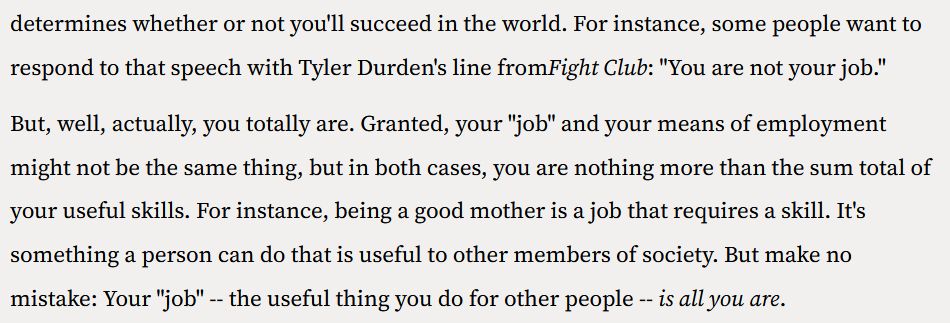 Lines of text reading "For instance, some people want to respond to that speech with Tyler Durden's line fromFight Club: "You are not your job."

But, well, actually, you totally are. Granted, your "job" and your means of employment might not be the same thing, but in both cases, you are nothing more than the sum total of your useful skills. For instance, being a good mother is a job that requires a skill. It's something a person can do that is useful to other members of society. But make no mistake: Your "job" -- the useful thing you do for other people -- is all you are."