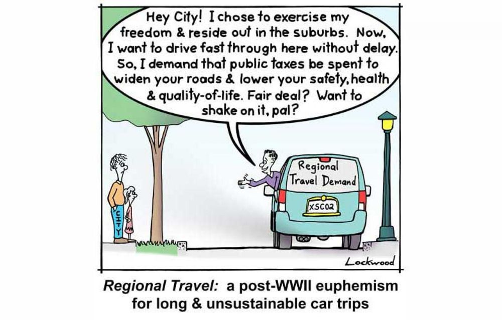 Hey City! I chose to exercise my freedom & reside out in the suburbs. Now, I want to drive fast through here without delay.

So, I demand that public taxes be spent to widen your roads& lower your safety, health & quality-of-life. Fair deal? Want to shake on it, pal?

Regional Travel: a post-WWII euphemism for long & unsustainable car trips