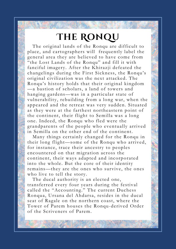 THE RONQU: The original lands of the Ronqu are difficult to place, and often cartographers will  frequently label the general area they are believed to have come from “the Lost Lands of the Ronqu” and fill it with fanciful imagery. After the Khirazji defeated the changelings during the First Sickness, the Ronqu’s original civilization was the next attacked. The Ronqu’s history holds that their original kingdom--a bastion of scholars, a land of towers and hanging gardens--had been rebuilding after a long war with a neighbor when the changelings began to undermine their efforts. Indeed, the people who fled were the grandparents of the people who eventually arrived in Semilla on the other end of the continent.
Many thing certainly changed for the Ronqu in their long flight—some of the Ronqu who arrived, for instance, would trace their ancestry to peoples encountered on that migration across the continent, their ways adapted and incorporated into the whole. But the core of their identity remains—they are the ones who survive, the ones who live to tell the story.  
The ducal authority is an elected one, transferred every four years during the festival called “the Accounting.” The current Duchess Ronqua, Ursana del Ahdarsa, resides in the ducal seat of Ragale on the northern coast, where the Tower of Parem houses the Ronqu derived Order of the Scriveners of Parem.
