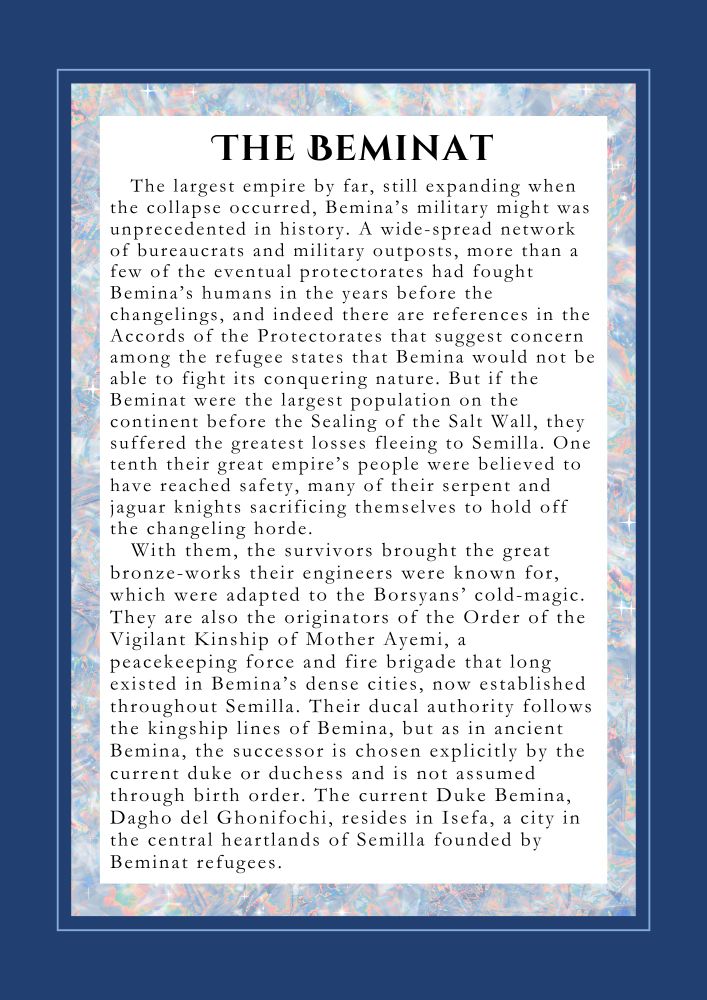 The Beminat
The largest empire by far, still expanding when the collapse occurred, Bemina’s military might was unprecedented in history. A wide-spread network of bureaucrats and military outposts, more than a few of the eventual protectorates had fought Bemina in the years before the changelings, and indeed there are references in the Accords of the Protectorates that suggest concern among the refugee states that Bemina would not be able to fight its conquering nature. But if the Beminat were the largest population on the continent before the Sealing of the Salt Wall, they suffered the greatest losses fleeing to Semilla. One tenth their great empire’s people were believed to have reached safety, many of their serpent and jaguar knights sacrificing themselves to hold off the changeling horde. 
With them, the survivors brought the great bronze-works their engineers were known for, which were adapted to the Borsyans’ cold-magic. They are also the originators of the Order of the Vigilant Kinship of Mother Ayemi, a peacekeeping force and fire brigade that long existed in Bemina’s dense cities, now established throughout Semilla. Their ducal authority follows the kingship lines of Bemina, but as in ancient Bemina, the successor is chosen explicitly by the current duke or duchess and is not assumed through birth order. The current Duke Bemina, Dagho del Ghonifochi, resides in Isefa, a city in the central heartlands of Semilla founded by Beminat refugees. 