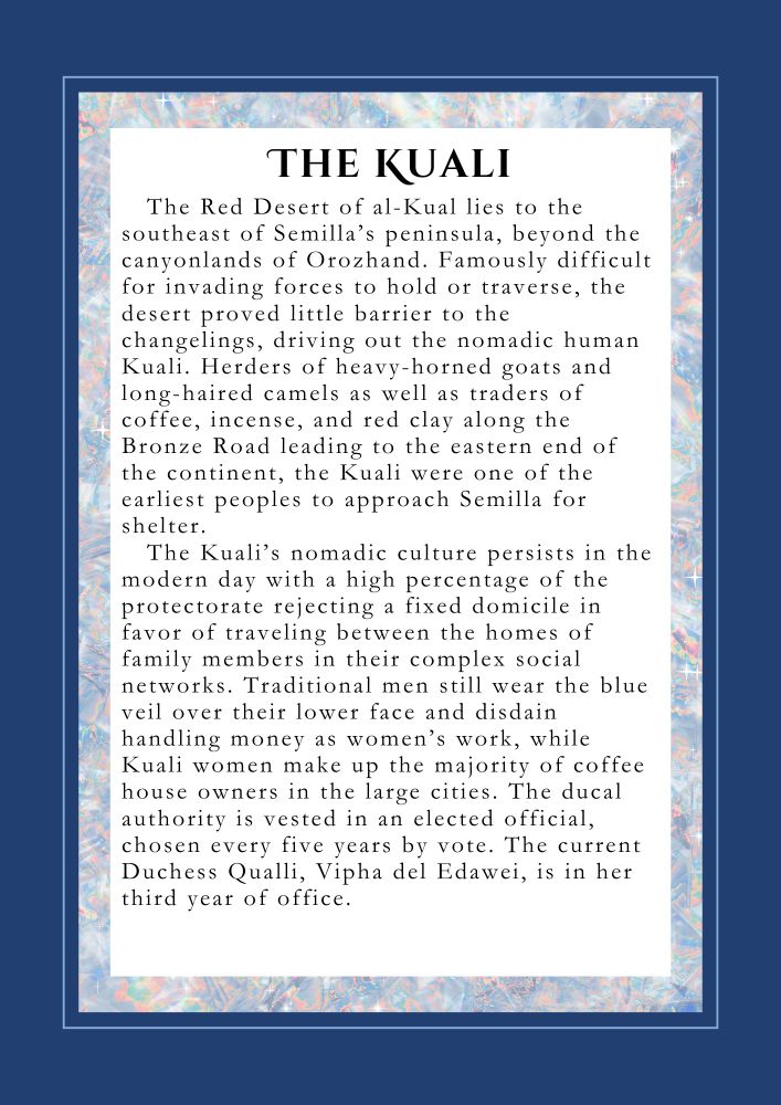 THE KUALI: The Red Desert of al-Kual lies to the southeast of Semilla’s peninsula, beyond the canyonlands of the Orozhandi. Famously difficult for invading forces to hold or traverse, the desert proved little barrier to the changelings, driving out the nomadic Kuali. Herders of heavy-horned goats and long-haired camels as well as traders of coffee, incense, and red clay along the Bronze Road leading to the eastern end of the continent, the Kuali were one of the earliest peoples to approach Semilla for shelter. 
The Kuali’s nomadic culture persists in the modern day with a high percentage of the protectorate rejecting a fixed domicile in favor of traveling between the homes of family members in their complex social networks. Traditional men still wear the blue veil over their lower face and disdain handling money as women’s work, while Kuali women make up the majority of coffee house owners in the large cities. The ducal authority is vested in an elected official, chosen every five years by vote. The current Duchess Qualli, Vipha del Edawei, is in her third year of office.

