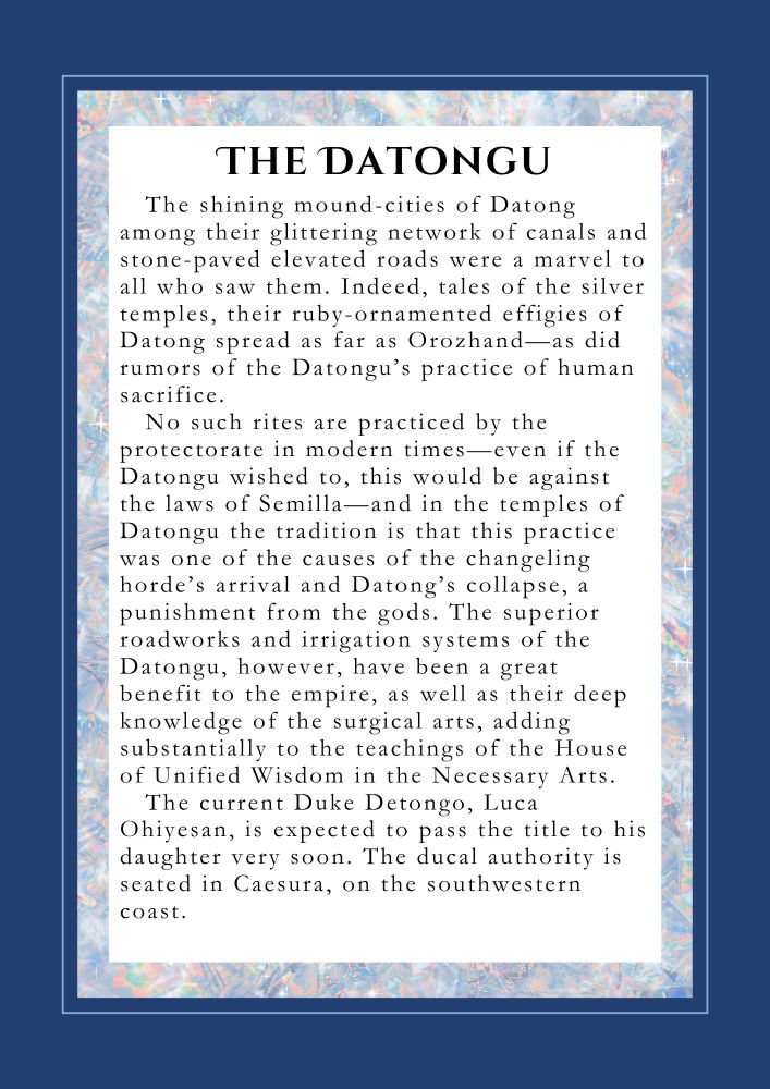 The Datongu
The shining mound-cities of Datong among their glittering network of canals and stone-paved elevated roads were a marvel to all who saw them. Indeed, tales of the silver temples, their ruby-ornamented effigies of Datong spread as far as Orozhand—as did rumors of the Datongu’s practice of human sacrifice.
No such rites are practiced by the protectorate in modern times—even if the Datongu wished to, this would be against the laws of Semilla—and in the temples of Datongu the tradition is that this practice was one of the causes of the changeling horde’s arrival and Datong’s collapse, a punishment from the gods. The superior roadworks and irrigation systems of the Datongu however have been a great benefit to the empire, as well as their deep knowledge of the surgical arts, adding substantially to the teachings of the House of Unified Wisdom in the Necessary Arts. 
The current Duke Detongo, Luca Ohiyesan, is expected to pass the title to his daughter very soon. The ducal authority is seated in Caesura, on the south western coast.

